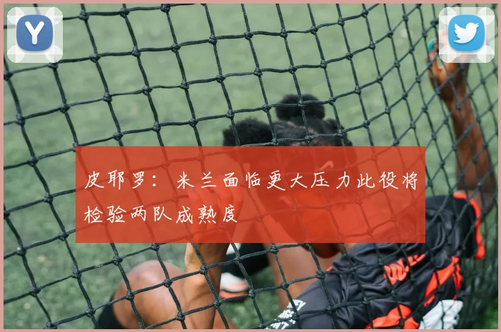 皮耶罗：米兰面临更大压力此役将检验两队成熟度