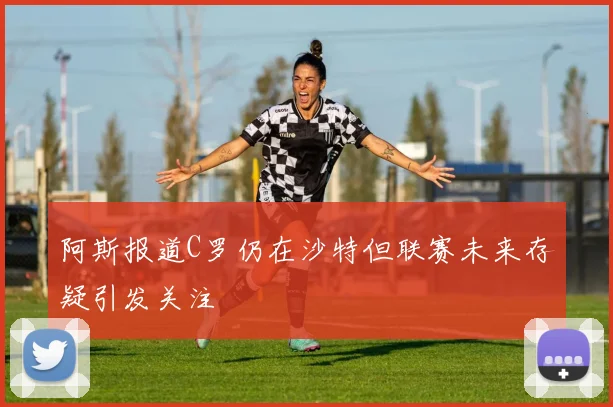 阿斯报道C罗仍在沙特但联赛未来存疑引发关注