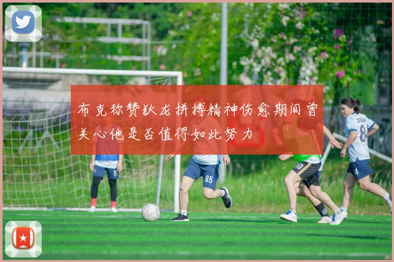 布克称赞狄龙拼搏精神伤愈期间曾关心他是否值得如此努力