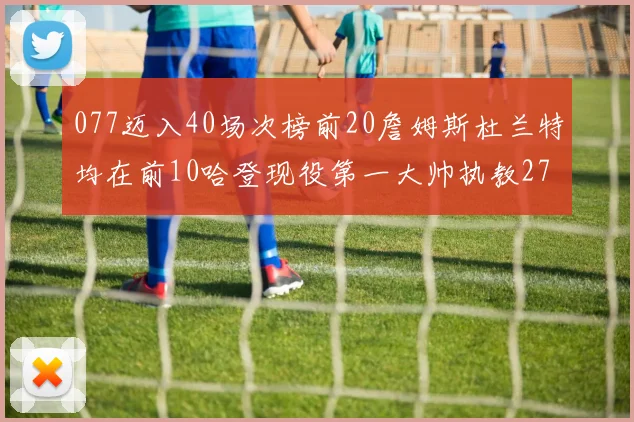077迈入40场次榜前20詹姆斯杜兰特均在前10哈登现役第一大帅执教271场次