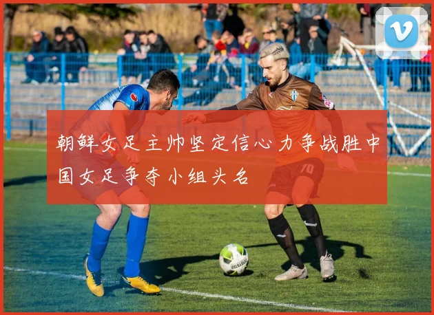 朝鲜女足主帅坚定信心力争战胜中国女足争夺小组头名