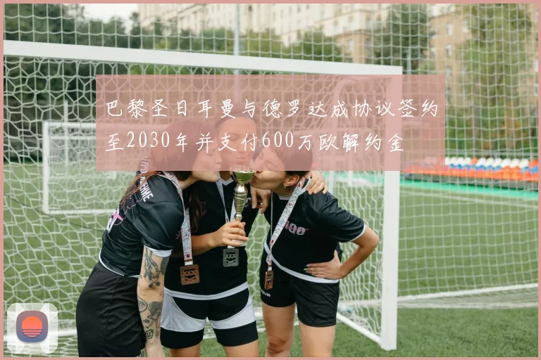 巴黎圣日耳曼与德罗达成协议签约至2030年并支付600万欧解约金