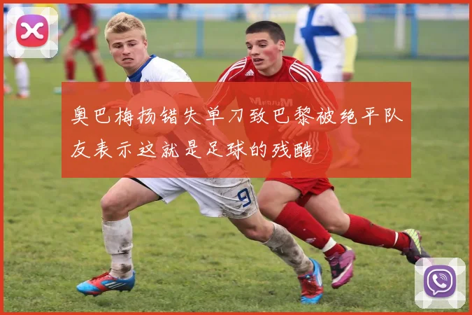 奥巴梅扬错失单刀致巴黎被绝平队友表示这就是足球的残酷