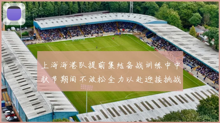 上海海港队提前集结备战训练中中秋节期间不放松全力以赴迎接挑战