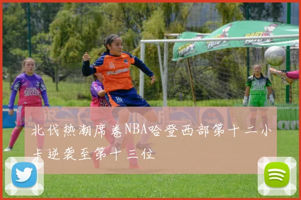 北伐热潮席卷NBA哈登西部第十二小卡逆袭至第十三位