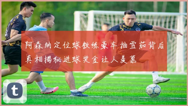 阿森纳定位球教练豪车抽雪茄背后真相揭秘进球奖金让人羡慕