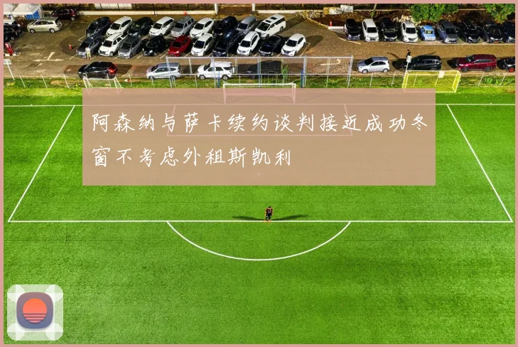 阿森纳与萨卡续约谈判接近成功冬窗不考虑外租斯凯利