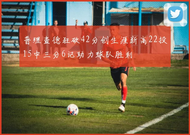 普理查德狂砍42分创生涯新高22投15中三分6记助力球队胜利