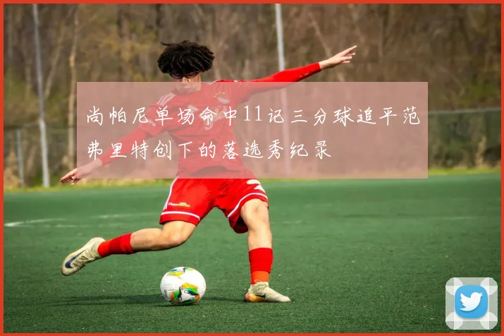 尚帕尼单场命中11记三分球追平范弗里特创下的落选秀纪录
