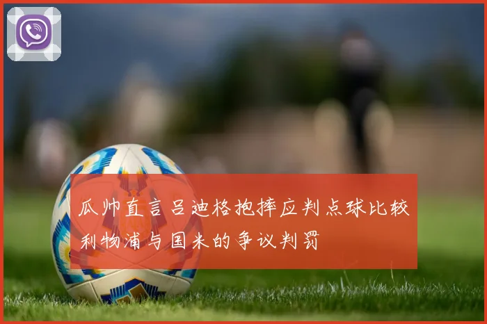 瓜帅直言吕迪格抱摔应判点球比较利物浦与国米的争议判罚