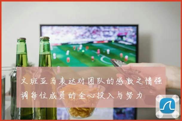 文班亚马表达对团队的感激之情强调每位成员的全心投入与努力