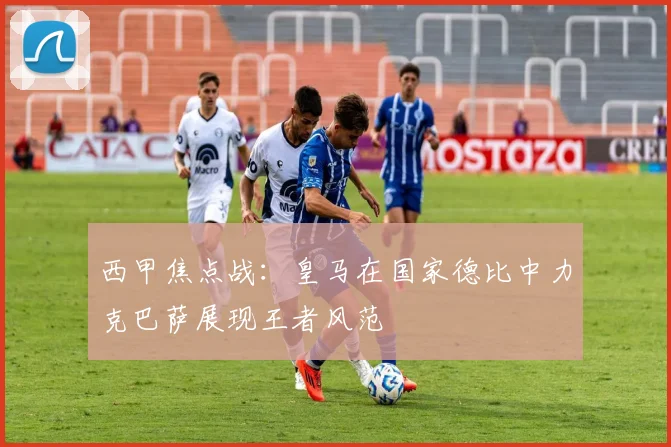 西甲焦点战：皇马在国家德比中力克巴萨展现王者风范