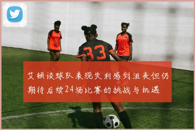 艾顿谈球队表现失利感到沮丧但仍期待后续24场比赛的挑战与机遇