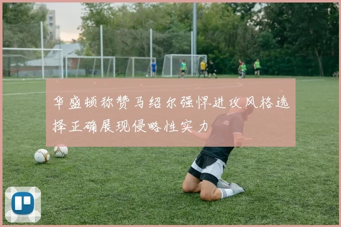 华盛顿称赞马绍尔强悍进攻风格选择正确展现侵略性实力