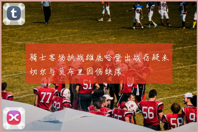 骑士客场挑战雄鹿哈登出战存疑米切尔与莫布里因伤缺席