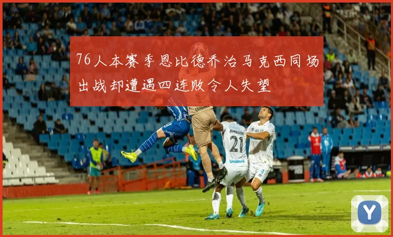 76人本赛季恩比德乔治马克西同场出战却遭遇四连败令人失望