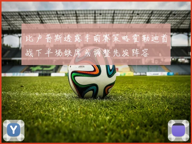 比卢普斯透露季前赛策略霍勒迪首战下半场缺席或调整先发阵容