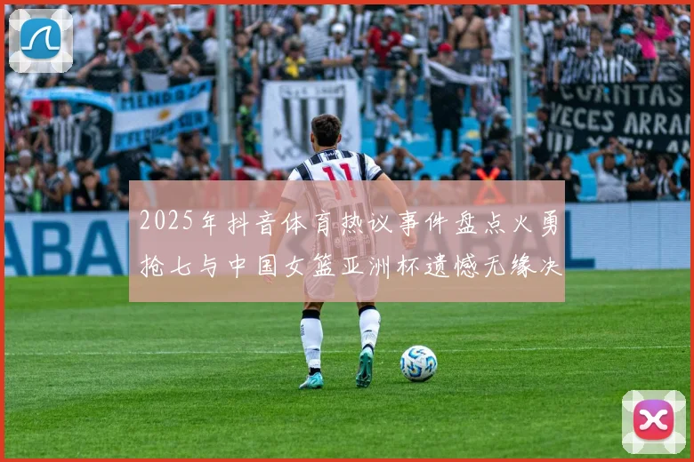 2025年抖音体育热议事件盘点火勇抢七与中国女篮亚洲杯遗憾无缘决赛