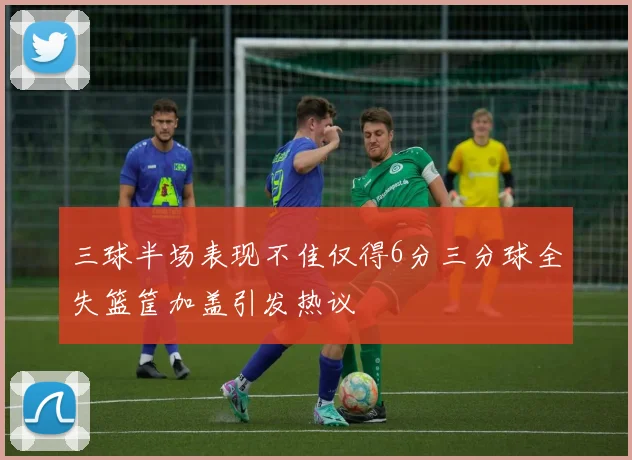 三球半场表现不佳仅得6分三分球全失篮筐加盖引发热议