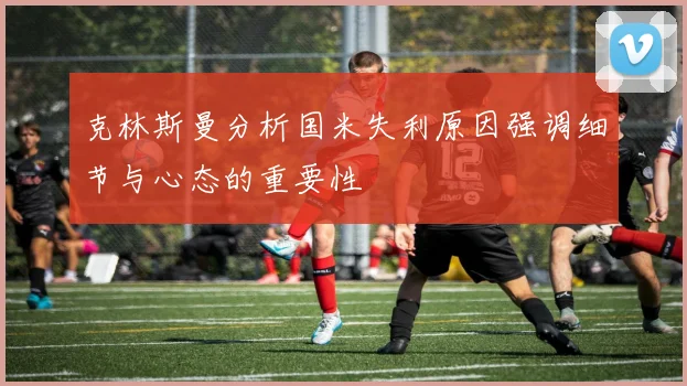 克林斯曼分析国米失利原因强调细节与心态的重要性