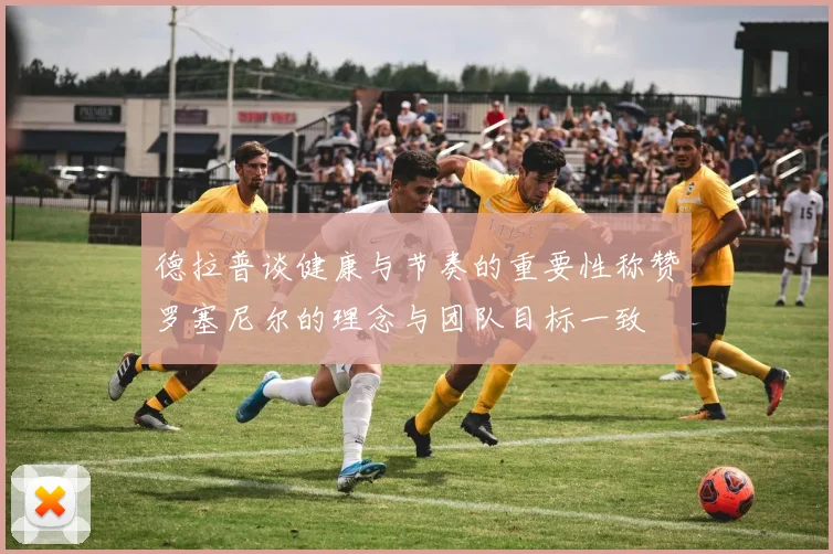 德拉普谈健康与节奏的重要性称赞罗塞尼尔的理念与团队目标一致
