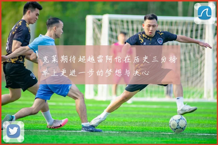 克莱期待超越雷阿伦在历史三分榜单上更进一步的梦想与决心