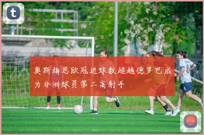 奥斯梅恩欧冠进球数超越德罗巴成为非洲球员第二高射手
