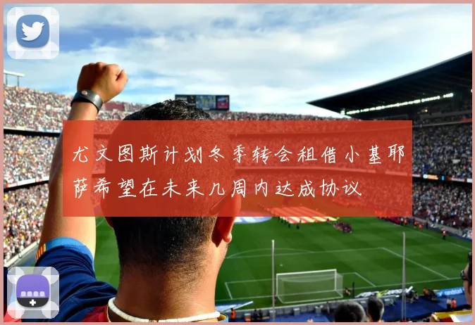 尤文图斯计划冬季转会租借小基耶萨希望在未来几周内达成协议