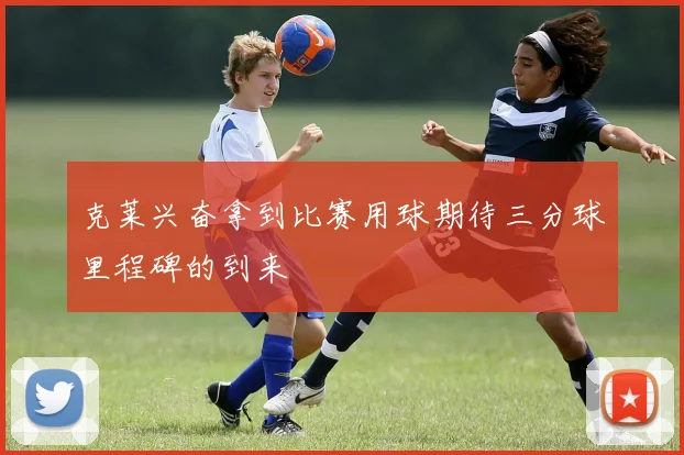 克莱兴奋拿到比赛用球期待三分球里程碑的到来