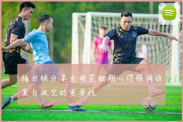 梅尔顿分享全明星假期心得强调恢复与放空的重要性