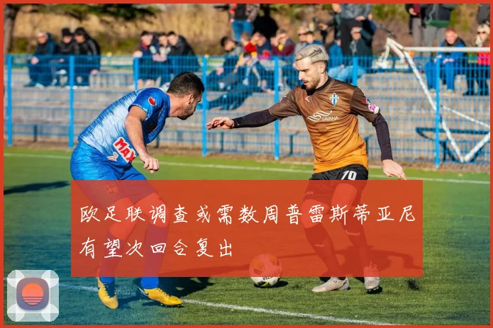 欧足联调查或需数周普雷斯蒂亚尼有望次回合复出