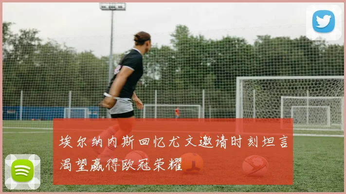 埃尔纳内斯回忆尤文邀请时刻坦言渴望赢得欧冠荣耀