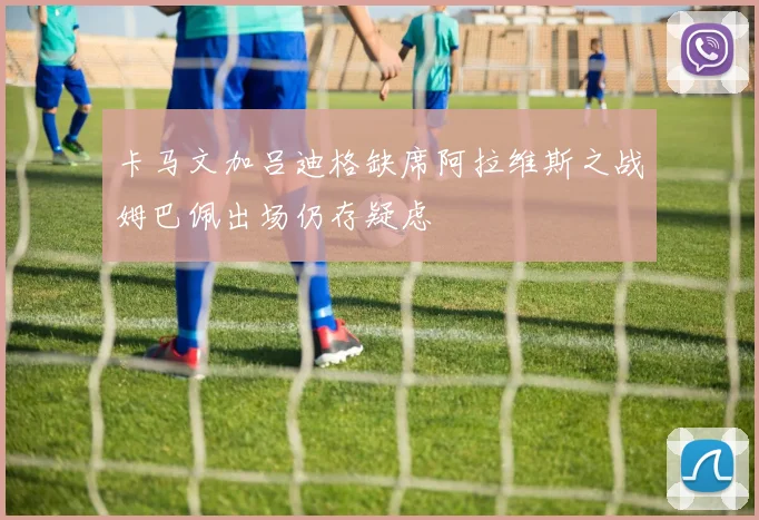 卡马文加吕迪格缺席阿拉维斯之战姆巴佩出场仍存疑虑