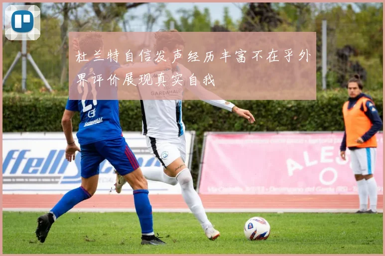 杜兰特自信发声经历丰富不在乎外界评价展现真实自我