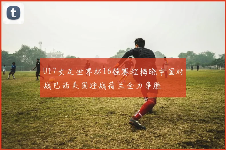 U17女足世界杯16强赛程揭晓中国对战巴西美国迎战荷兰全力争胜