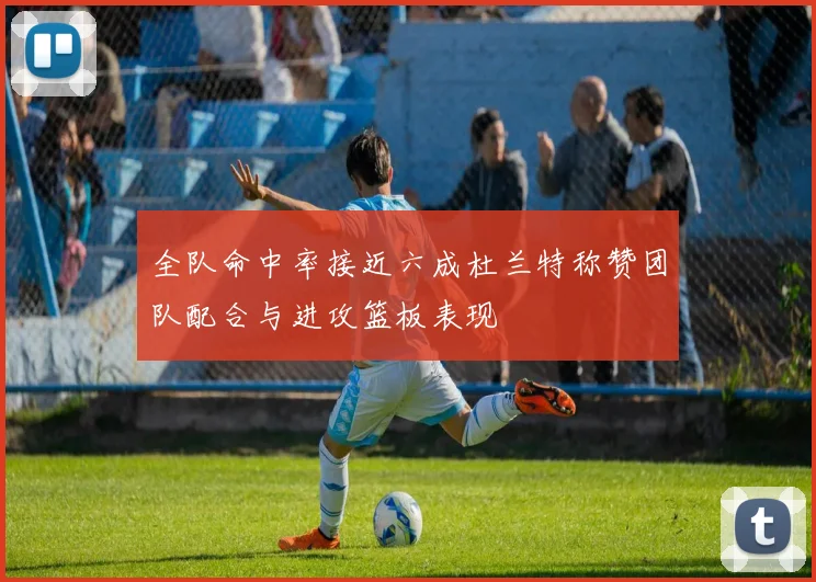 全队命中率接近六成杜兰特称赞团队配合与进攻篮板表现