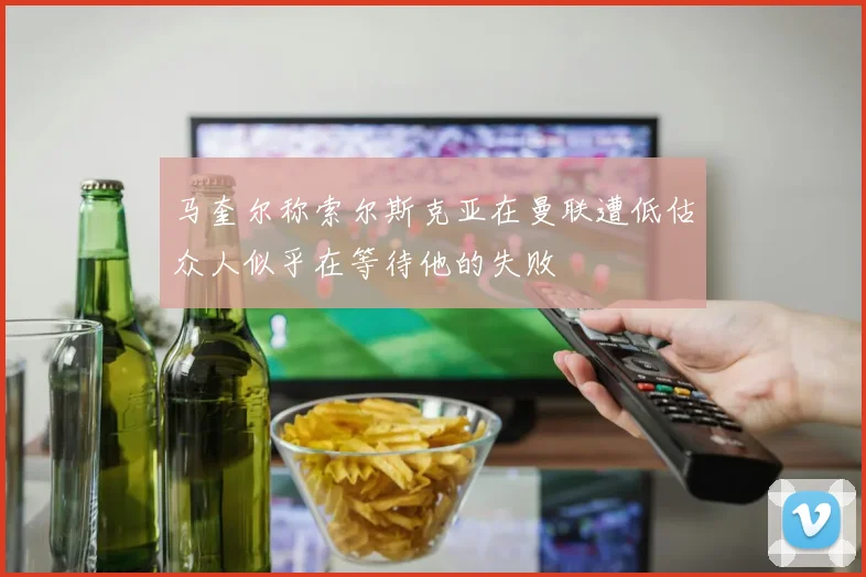 马奎尔称索尔斯克亚在曼联遭低估众人似乎在等待他的失败