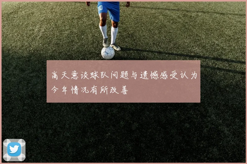 高天意谈球队问题与遗憾感受认为今年情况有所改善