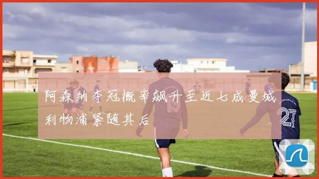 阿森纳夺冠概率飙升至近七成曼城利物浦紧随其后