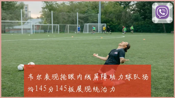 韦尔表现抢眼内线屏障助力球队场均145分145板展现统治力
